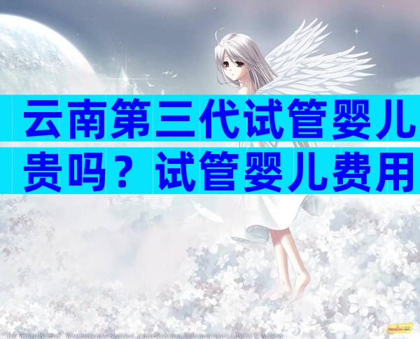云南第三代试管婴儿贵吗？试管婴儿费用的详细介绍