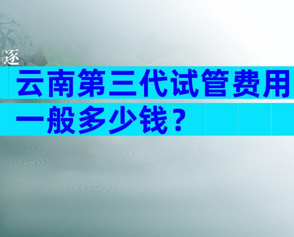 云南第三代试管费用一般多少钱？
