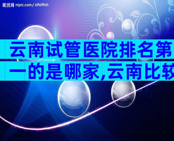 云南试管医院排名第一的是哪家,云南比较好的试管医院