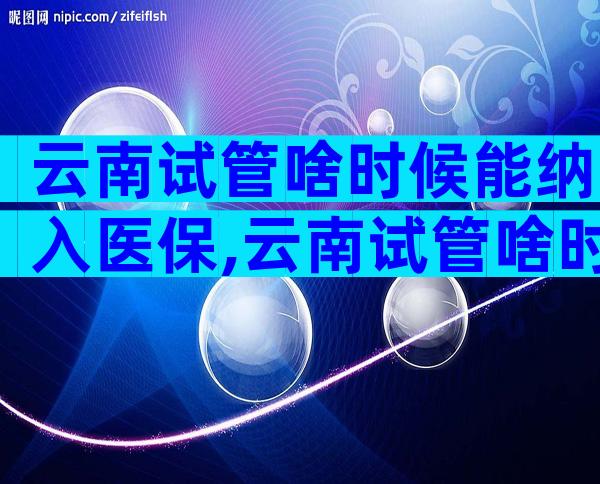 云南试管啥时候能纳入医保,云南试管啥时候能纳入医保报销
