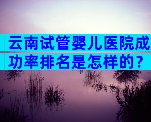 云南试管婴儿医院成功率排名是怎样的？附试管医院成功率预估！