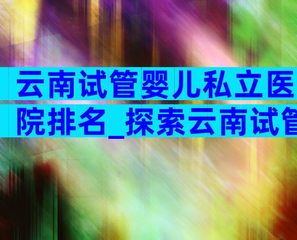 云南试管婴儿私立医院排名_探索云南试管婴儿私立医院排名