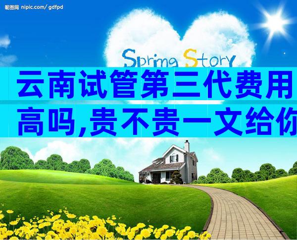 云南试管第三代费用高吗,贵不贵一文给你答案