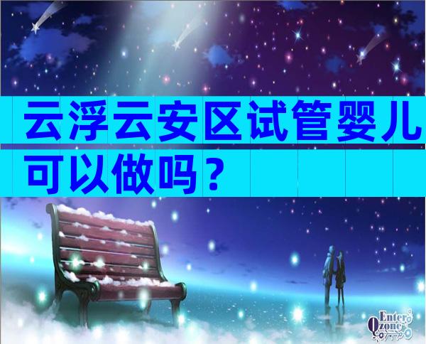 云浮云安区试管婴儿可以做吗？