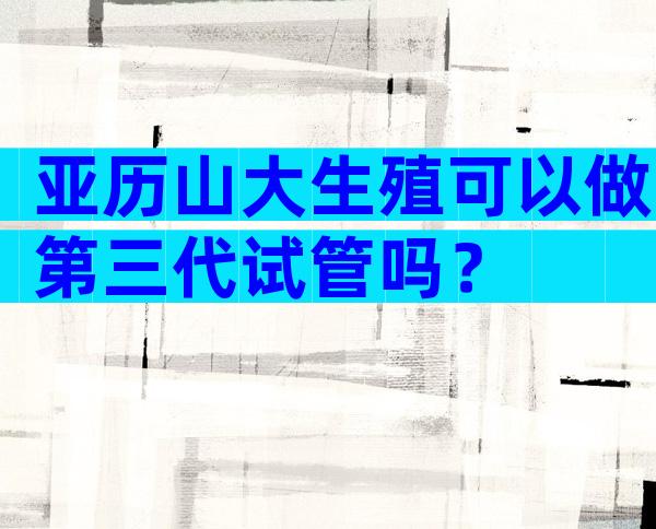 亚历山大生殖可以做第三代试管吗？