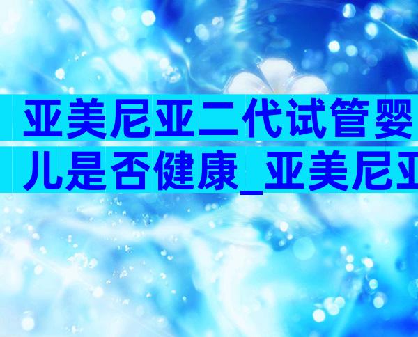 亚美尼亚二代试管婴儿是否健康_亚美尼亚基因