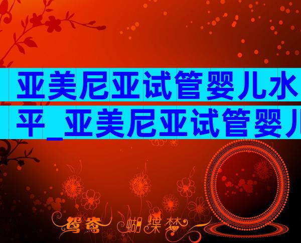 亚美尼亚试管婴儿水平_亚美尼亚试管婴儿技术