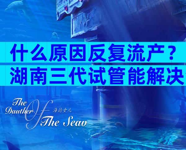 什么原因反复流产？湖南三代试管能解决流产问题吗？