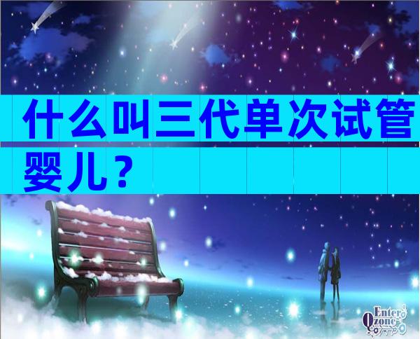 什么叫三代单次试管婴儿？