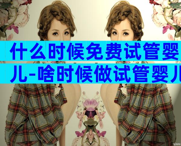 什么时候免费试管婴儿-啥时候做试管婴儿比较好