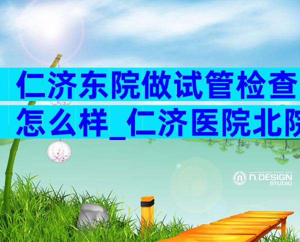仁济东院做试管检查怎么样_仁济医院北院试管好吗