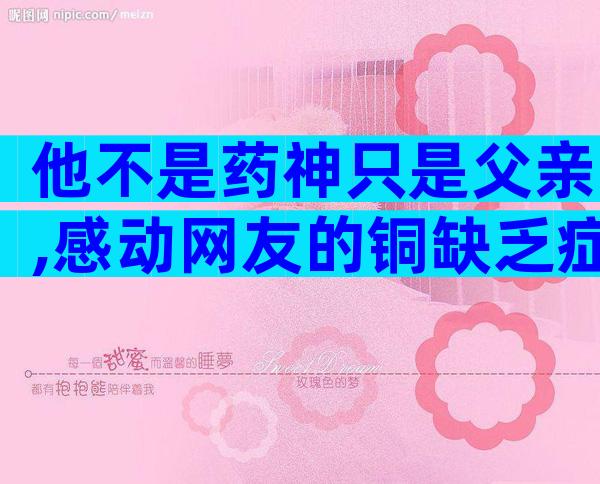 他不是药神只是父亲,感动网友的铜缺乏症原来长这样