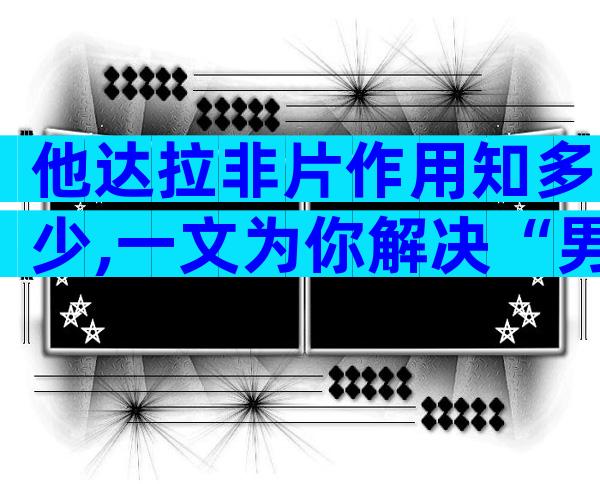 他达拉非片作用知多少,一文为你解决“男”言之隐