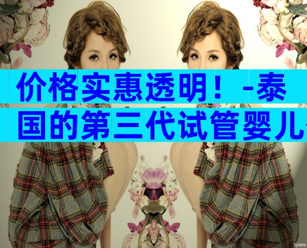 价格实惠透明！-泰国的第三代试管婴儿价格表助您明晰费用！