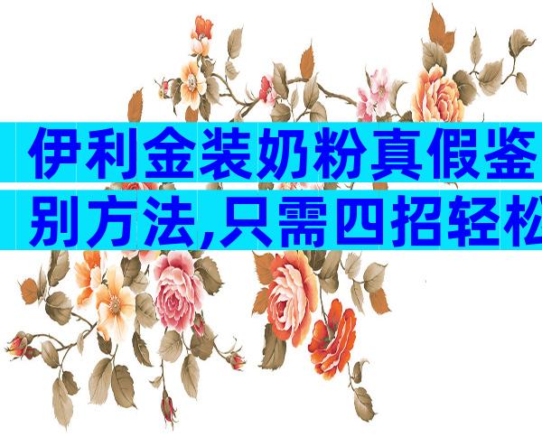 伊利金装奶粉真假鉴别方法,只需四招轻松辨别金装真品