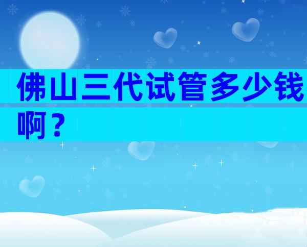 佛山三代试管多少钱啊？
