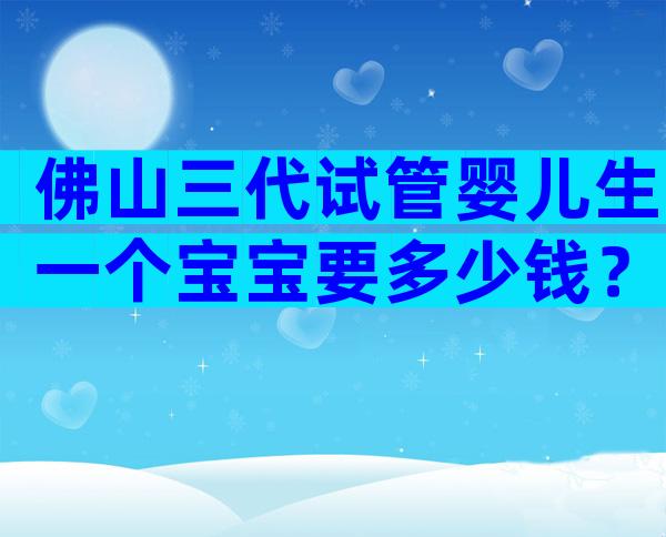 佛山三代试管婴儿生一个宝宝要多少钱？