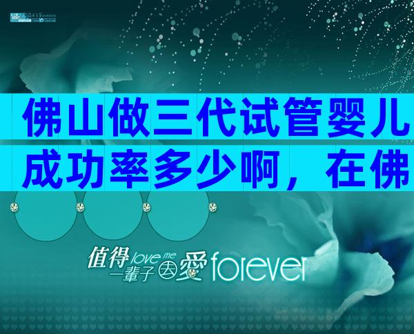佛山做三代试管婴儿成功率多少啊，在佛山做试管婴儿全程大概要多少钱？