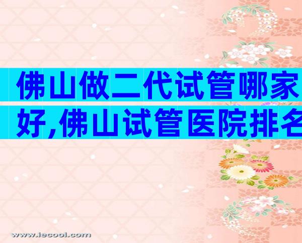 佛山做二代试管哪家好,佛山试管医院排名