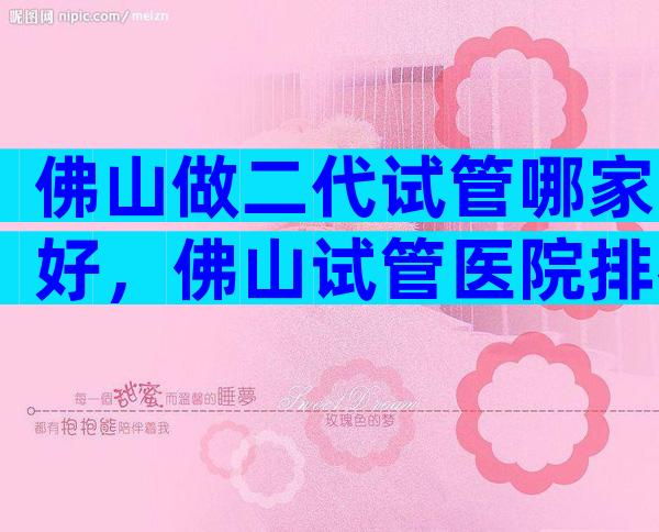 佛山做二代试管哪家好，佛山试管医院排名