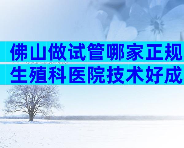 佛山做试管哪家正规生殖科医院技术好成功率高？