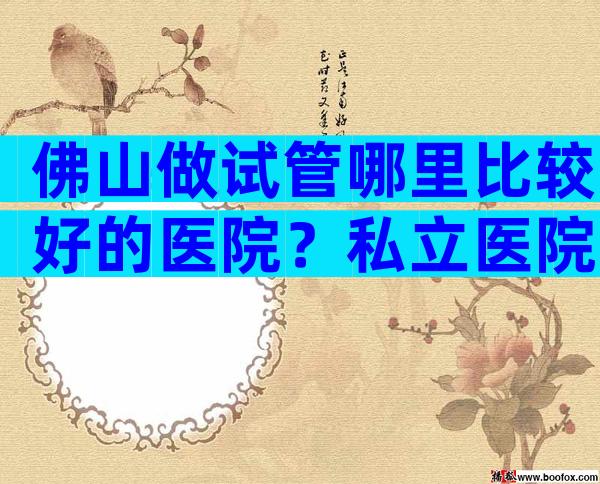 佛山做试管哪里比较好的医院？私立医院靠谱吗？
