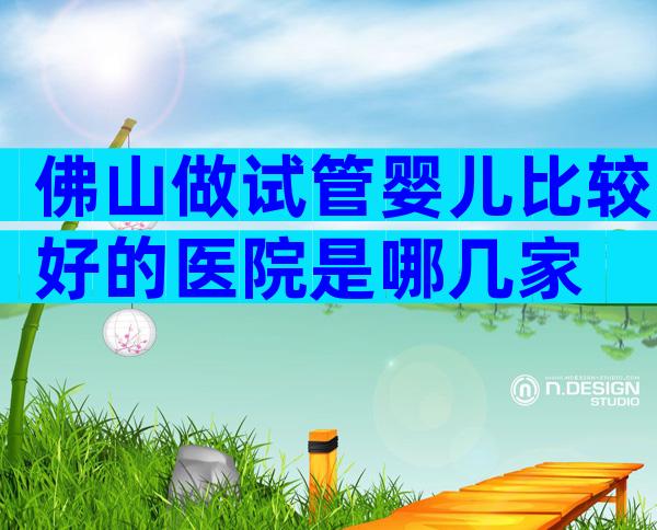 佛山做试管婴儿比较好的医院是哪几家