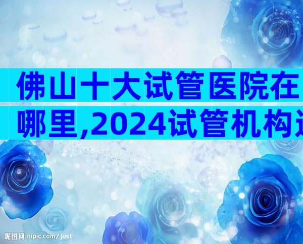 佛山十大试管医院在哪里,2024试管机构选择指南