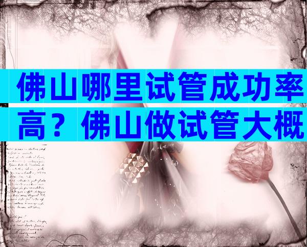 佛山哪里试管成功率高？佛山做试管大概需要多少钱？
