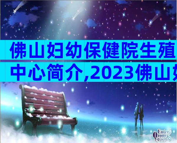 佛山妇幼保健院生殖中心简介,2023佛山妇幼保健院试管婴儿明细表