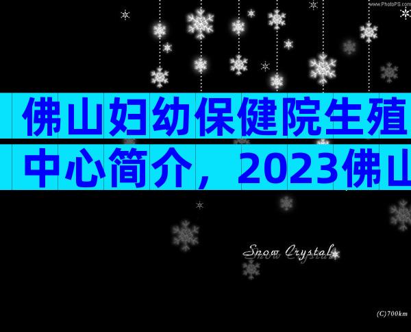 佛山妇幼保健院生殖中心简介，2023佛山妇幼保健院试管婴儿明细表