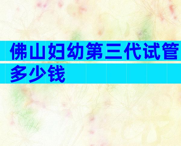 佛山妇幼第三代试管多少钱