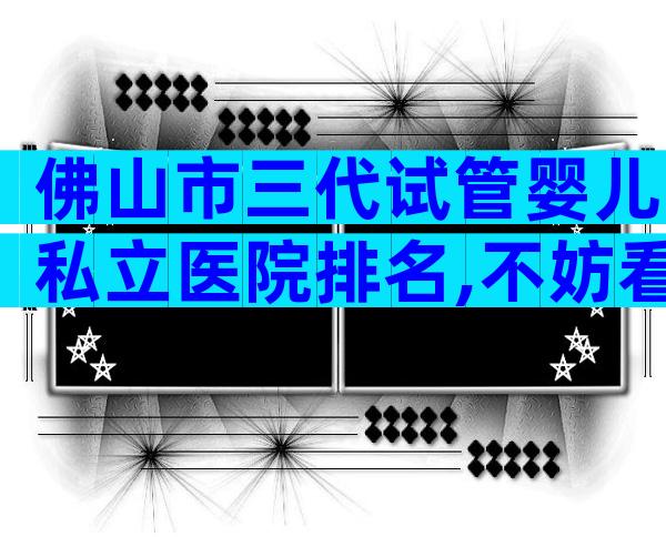 佛山市三代试管婴儿私立医院排名,不妨看看2024最新榜单