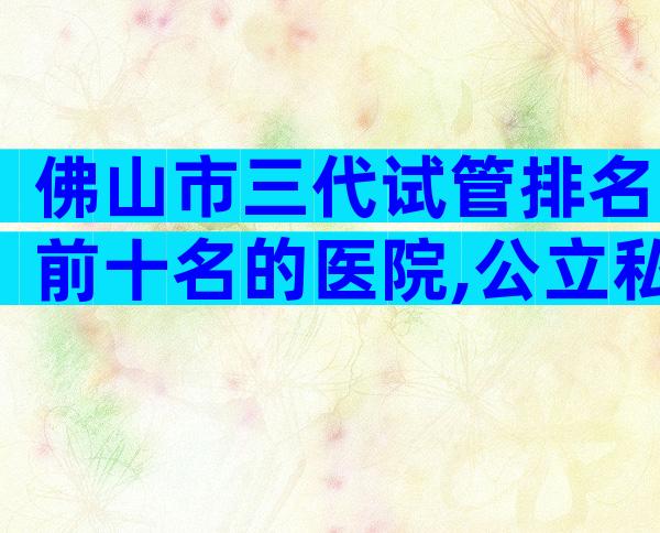 佛山市三代试管排名前十名的医院,公立私立都算上