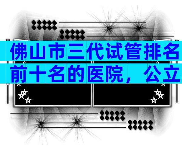 佛山市三代试管排名前十名的医院，公立私立都算上