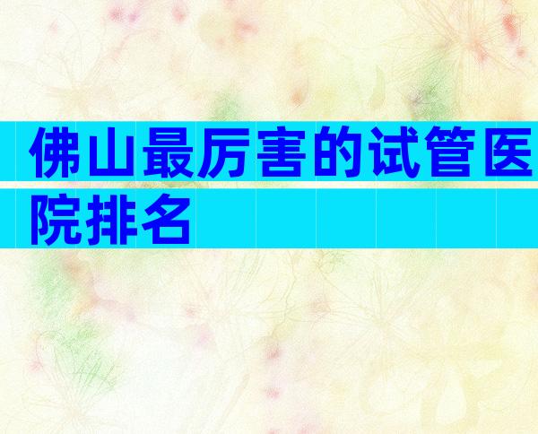 佛山最厉害的试管医院排名