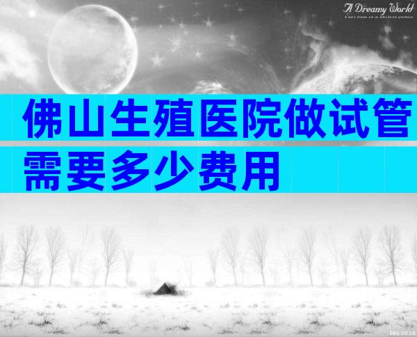 佛山生殖医院做试管需要多少费用