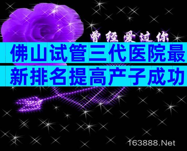 佛山试管三代医院最新排名提高产子成功率不可信。