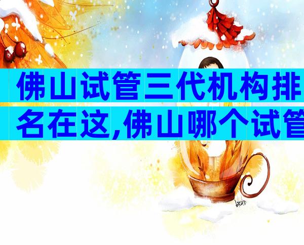佛山试管三代机构排名在这,佛山哪个试管医院好一些