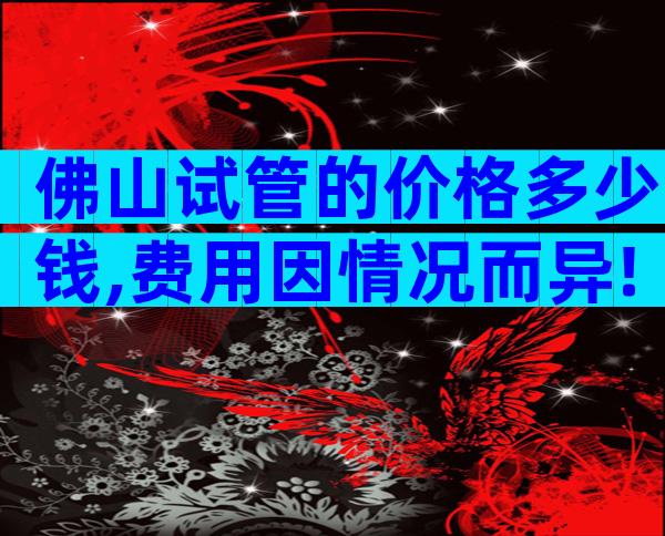 佛山试管的价格多少钱,费用因情况而异!