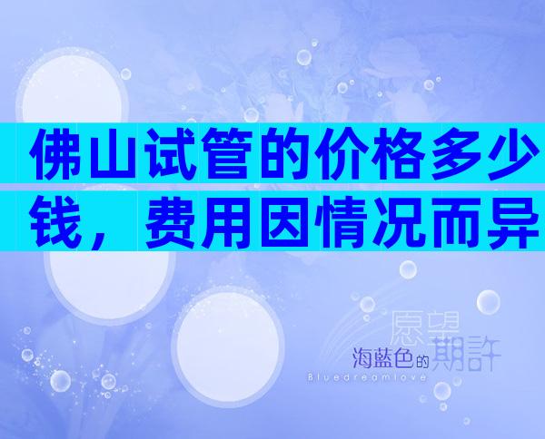 佛山试管的价格多少钱，费用因情况而异！