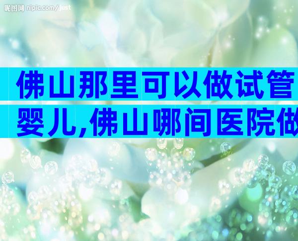 佛山那里可以做试管婴儿,佛山哪间医院做试管好