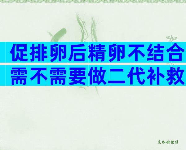 促排卵后精卵不结合需不需要做二代补救？促排卵后精卵不结合是什么原因？