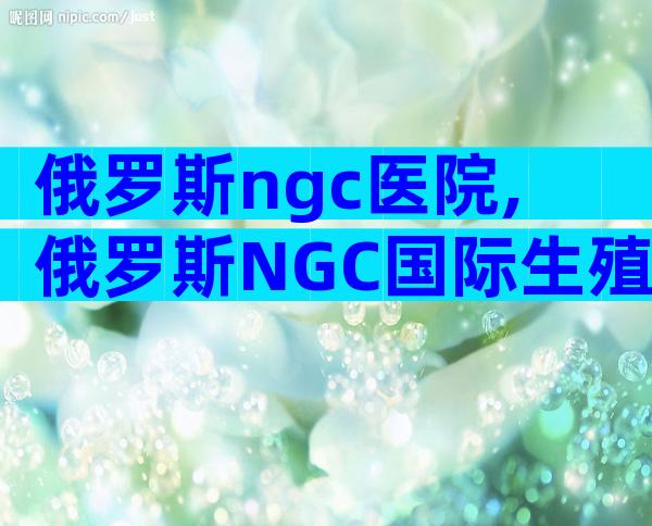 俄罗斯ngc医院,俄罗斯NGC国际生殖中心
