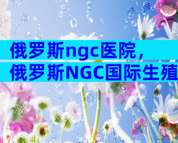 俄罗斯ngc医院，俄罗斯NGC国际生殖中心