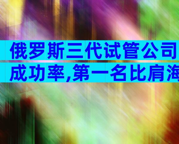 俄罗斯三代试管公司成功率,第一名比肩海外