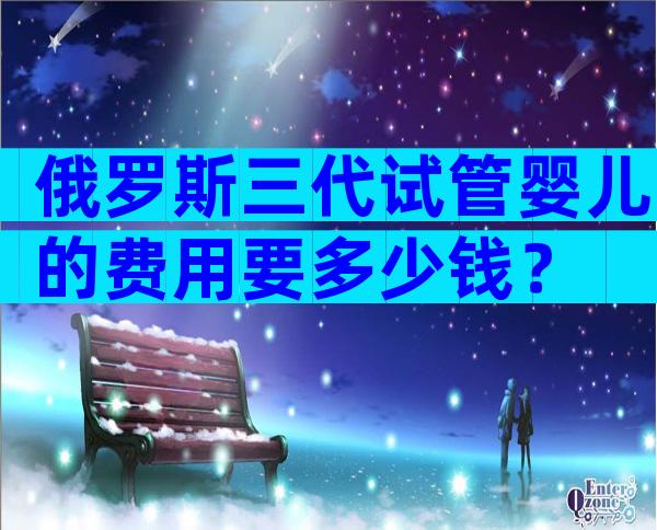 俄罗斯三代试管婴儿的费用要多少钱？