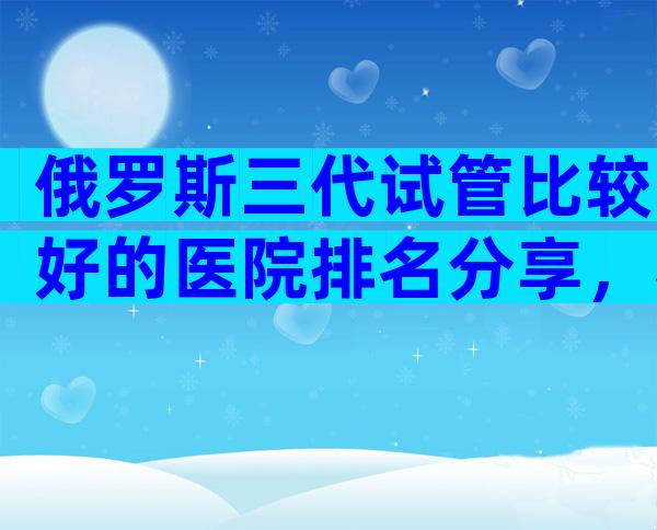 俄罗斯三代试管比较好的医院排名分享，看完这4点介绍