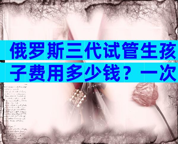 俄罗斯三代试管生孩子费用多少钱？一次试管多少钱