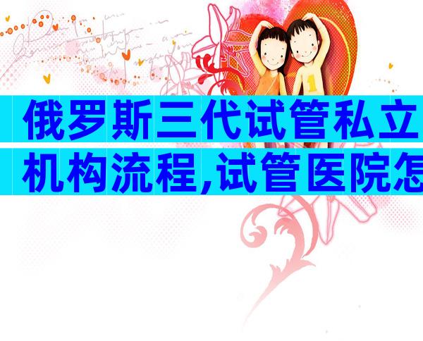 俄罗斯三代试管私立机构流程,试管医院怎么选答案有点出人意料